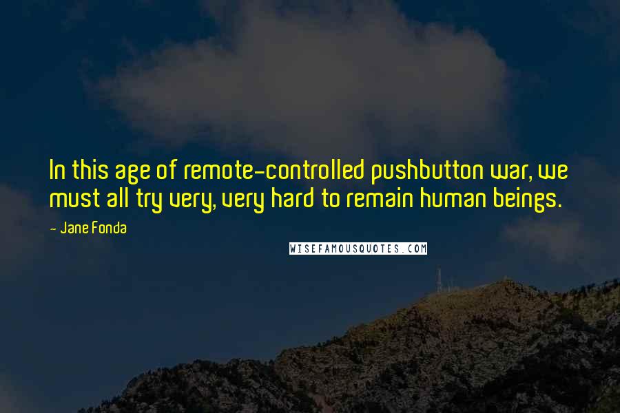 Jane Fonda Quotes: In this age of remote-controlled pushbutton war, we must all try very, very hard to remain human beings.