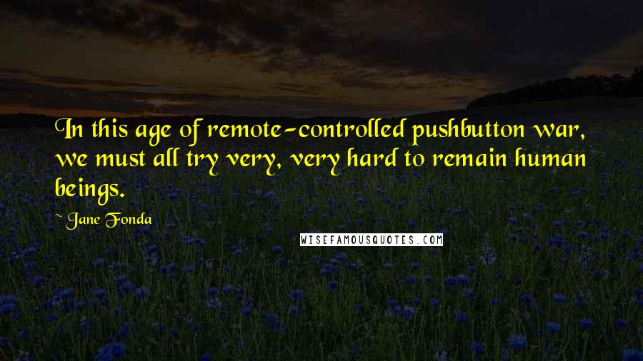 Jane Fonda Quotes: In this age of remote-controlled pushbutton war, we must all try very, very hard to remain human beings.