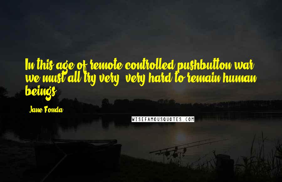 Jane Fonda Quotes: In this age of remote-controlled pushbutton war, we must all try very, very hard to remain human beings.