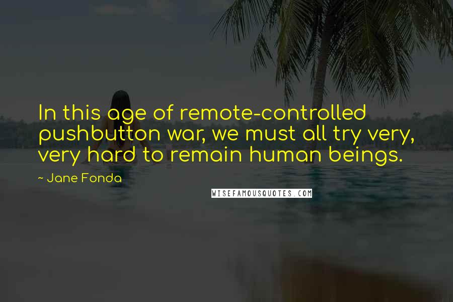 Jane Fonda Quotes: In this age of remote-controlled pushbutton war, we must all try very, very hard to remain human beings.