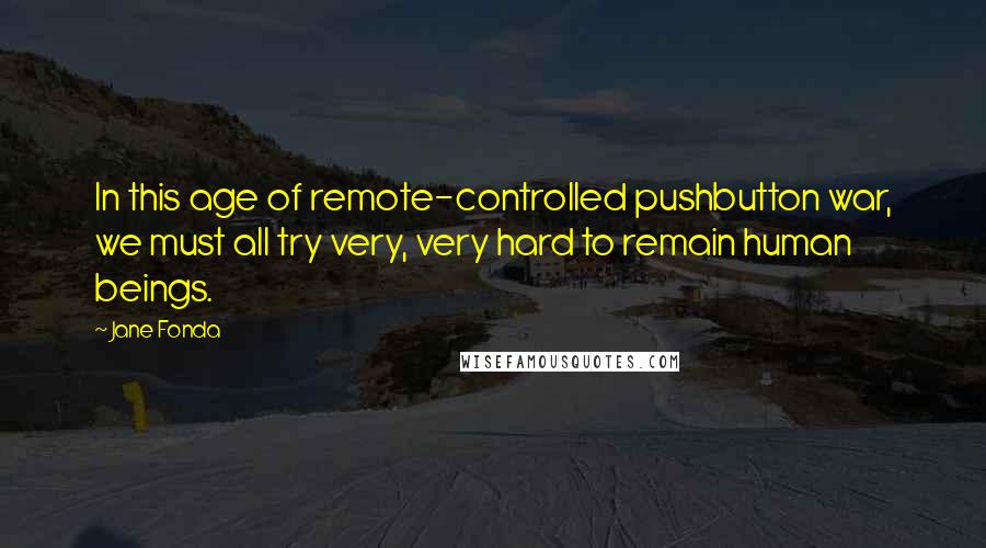 Jane Fonda Quotes: In this age of remote-controlled pushbutton war, we must all try very, very hard to remain human beings.