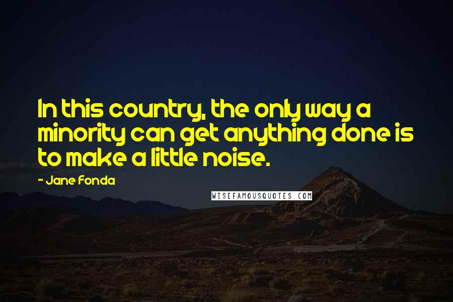 Jane Fonda Quotes: In this country, the only way a minority can get anything done is to make a little noise.