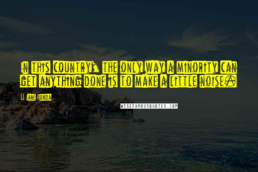 Jane Fonda Quotes: In this country, the only way a minority can get anything done is to make a little noise.
