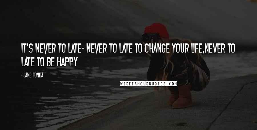 Jane Fonda Quotes: It's never to late- never to late to change your life,never to late to be happy