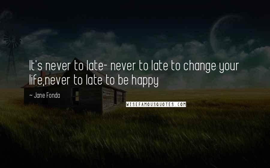 Jane Fonda Quotes: It's never to late- never to late to change your life,never to late to be happy