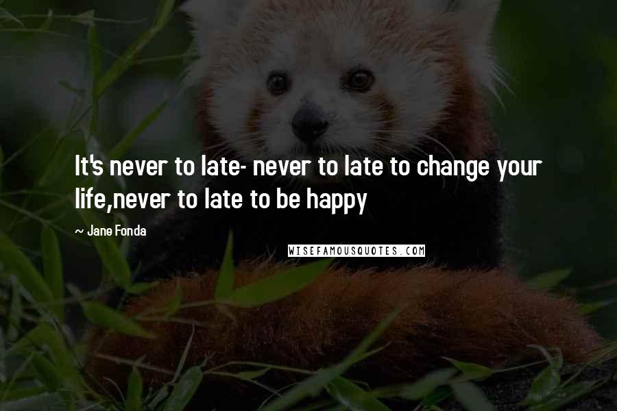 Jane Fonda Quotes: It's never to late- never to late to change your life,never to late to be happy