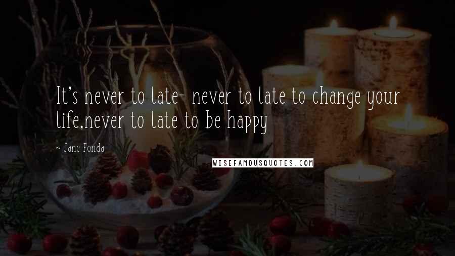 Jane Fonda Quotes: It's never to late- never to late to change your life,never to late to be happy
