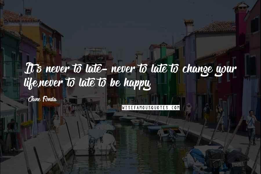 Jane Fonda Quotes: It's never to late- never to late to change your life,never to late to be happy