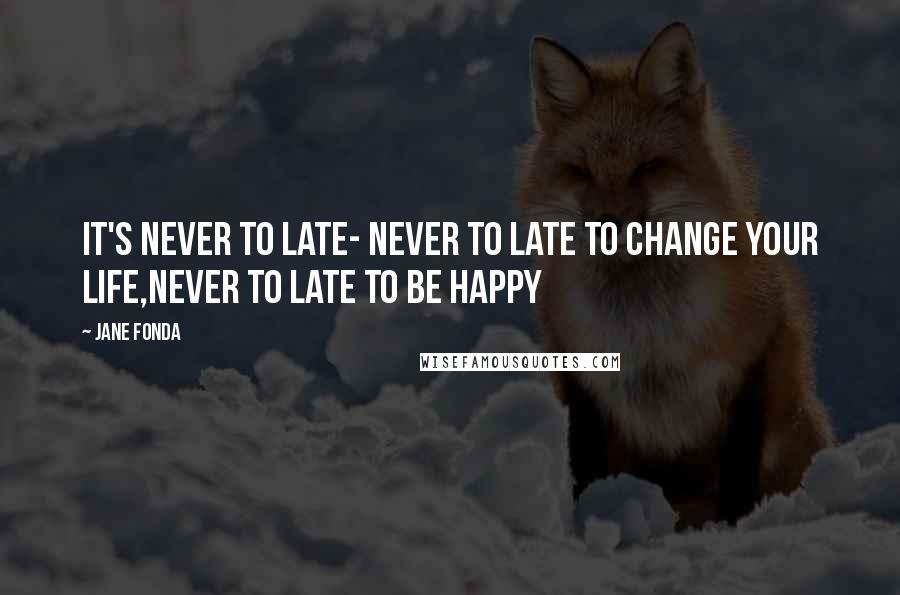 Jane Fonda Quotes: It's never to late- never to late to change your life,never to late to be happy