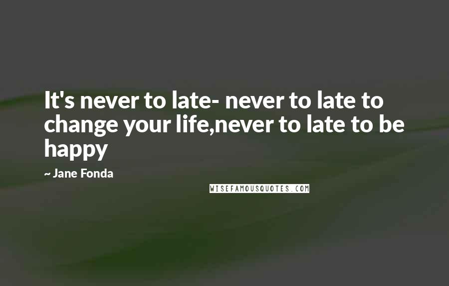 Jane Fonda Quotes: It's never to late- never to late to change your life,never to late to be happy