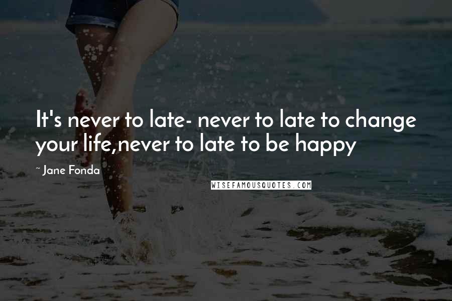 Jane Fonda Quotes: It's never to late- never to late to change your life,never to late to be happy
