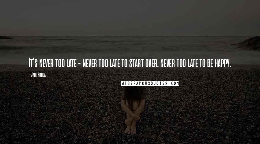 Jane Fonda Quotes: It's never too late - never too late to start over, never too late to be happy.