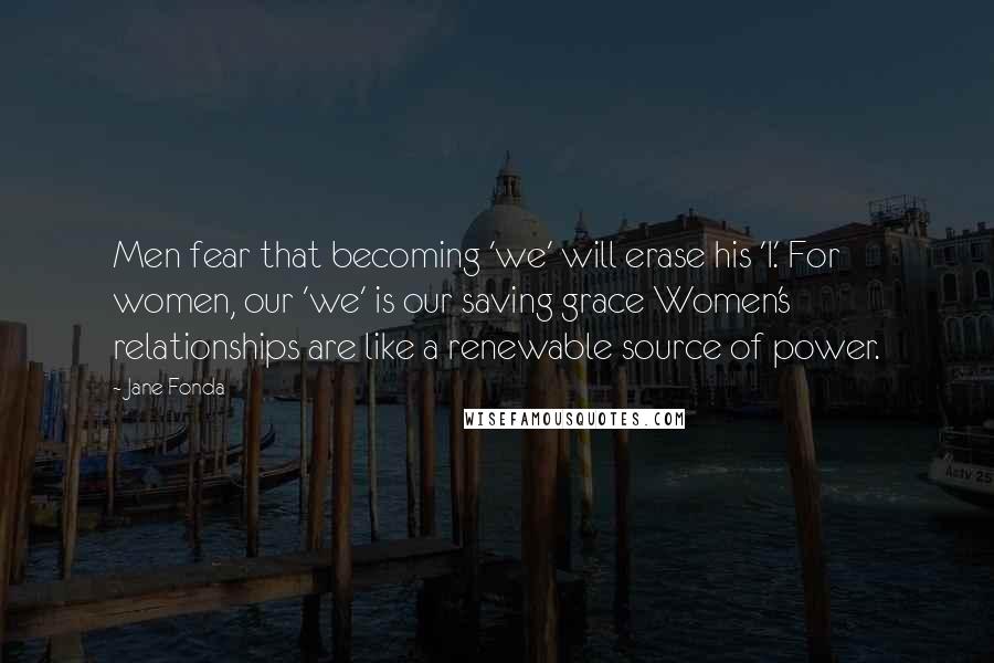 Jane Fonda Quotes: Men fear that becoming 'we' will erase his 'I.' For women, our 'we' is our saving grace Women's relationships are like a renewable source of power.