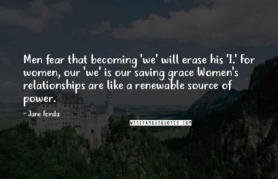 Jane Fonda Quotes: Men fear that becoming 'we' will erase his 'I.' For women, our 'we' is our saving grace Women's relationships are like a renewable source of power.