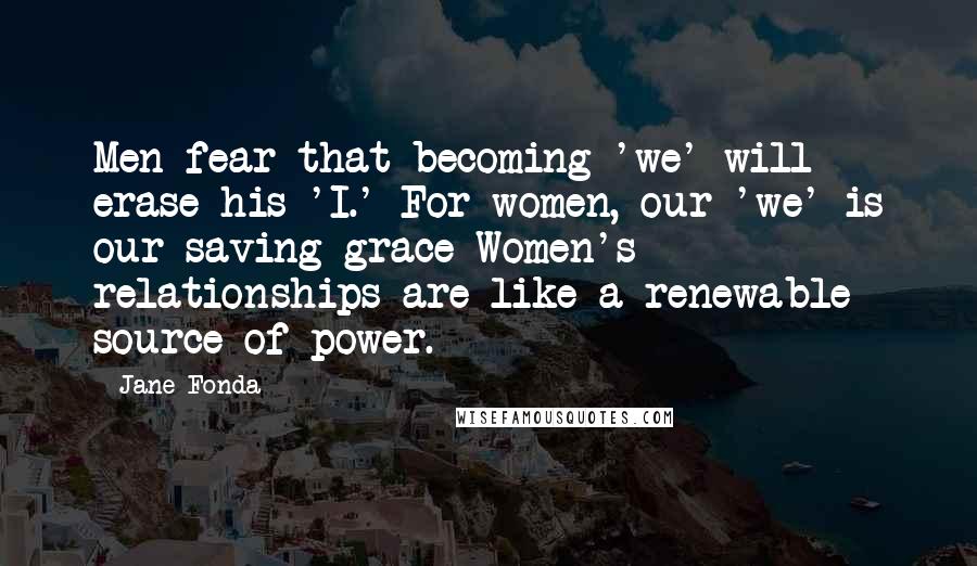 Jane Fonda Quotes: Men fear that becoming 'we' will erase his 'I.' For women, our 'we' is our saving grace Women's relationships are like a renewable source of power.