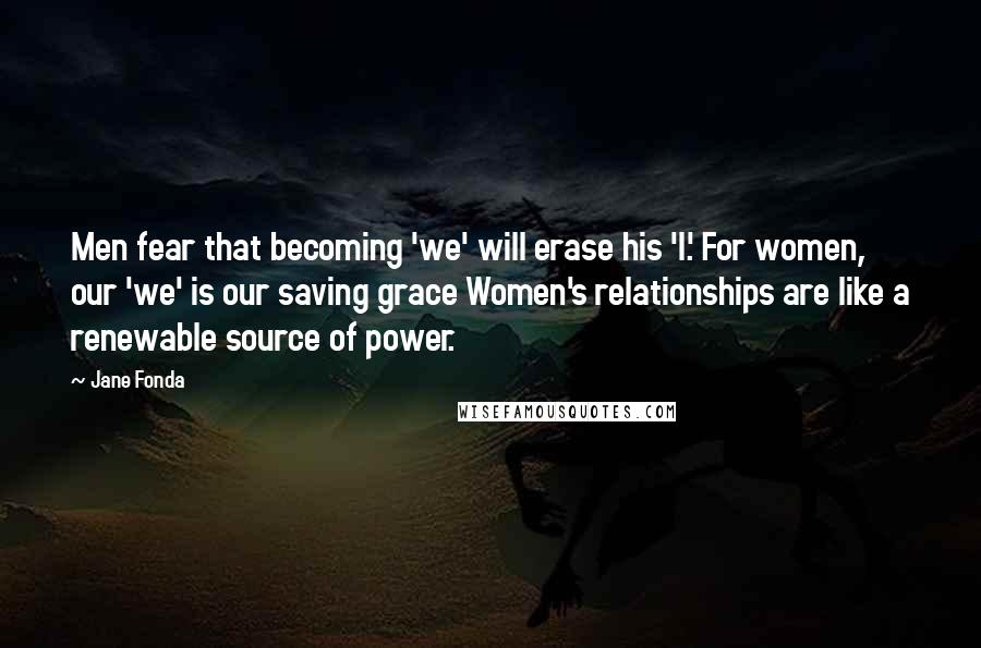 Jane Fonda Quotes: Men fear that becoming 'we' will erase his 'I.' For women, our 'we' is our saving grace Women's relationships are like a renewable source of power.