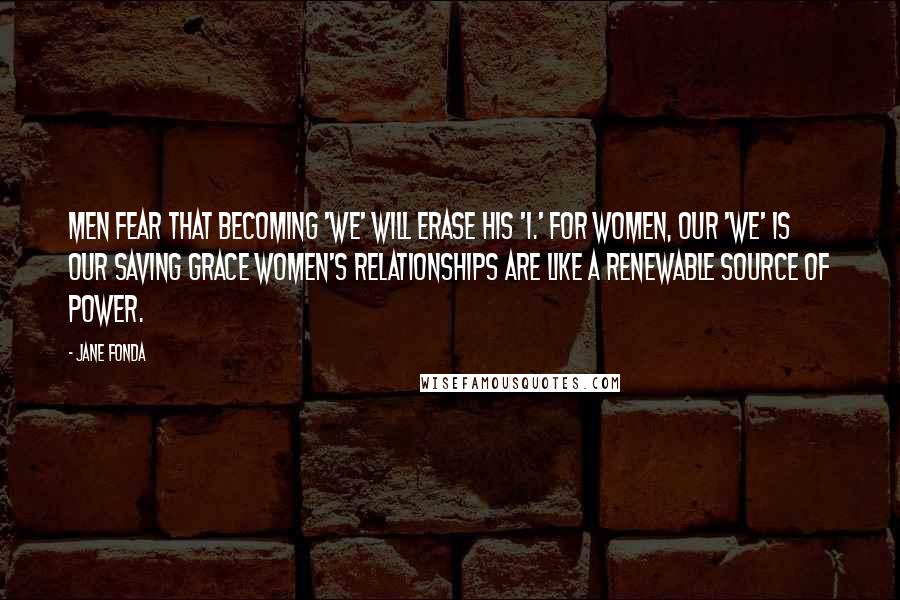 Jane Fonda Quotes: Men fear that becoming 'we' will erase his 'I.' For women, our 'we' is our saving grace Women's relationships are like a renewable source of power.