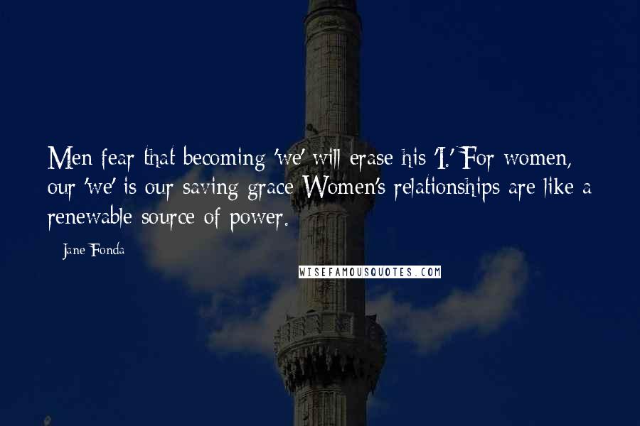 Jane Fonda Quotes: Men fear that becoming 'we' will erase his 'I.' For women, our 'we' is our saving grace Women's relationships are like a renewable source of power.