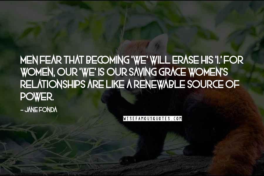 Jane Fonda Quotes: Men fear that becoming 'we' will erase his 'I.' For women, our 'we' is our saving grace Women's relationships are like a renewable source of power.