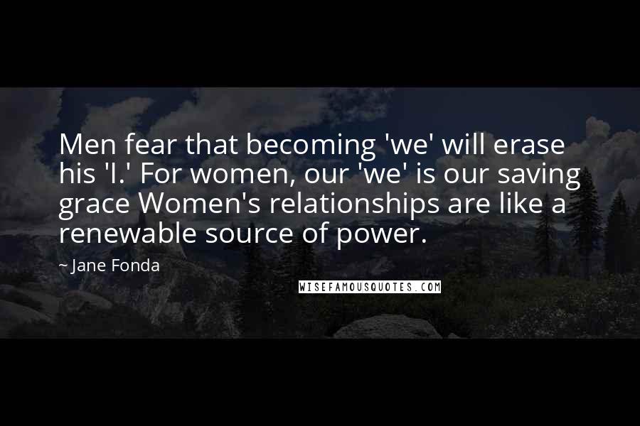 Jane Fonda Quotes: Men fear that becoming 'we' will erase his 'I.' For women, our 'we' is our saving grace Women's relationships are like a renewable source of power.