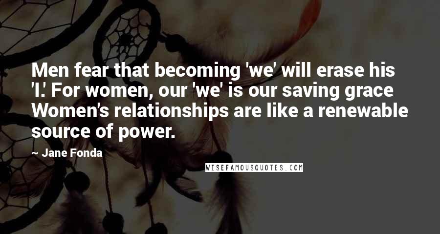 Jane Fonda Quotes: Men fear that becoming 'we' will erase his 'I.' For women, our 'we' is our saving grace Women's relationships are like a renewable source of power.