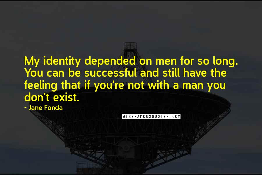 Jane Fonda Quotes: My identity depended on men for so long. You can be successful and still have the feeling that if you're not with a man you don't exist.