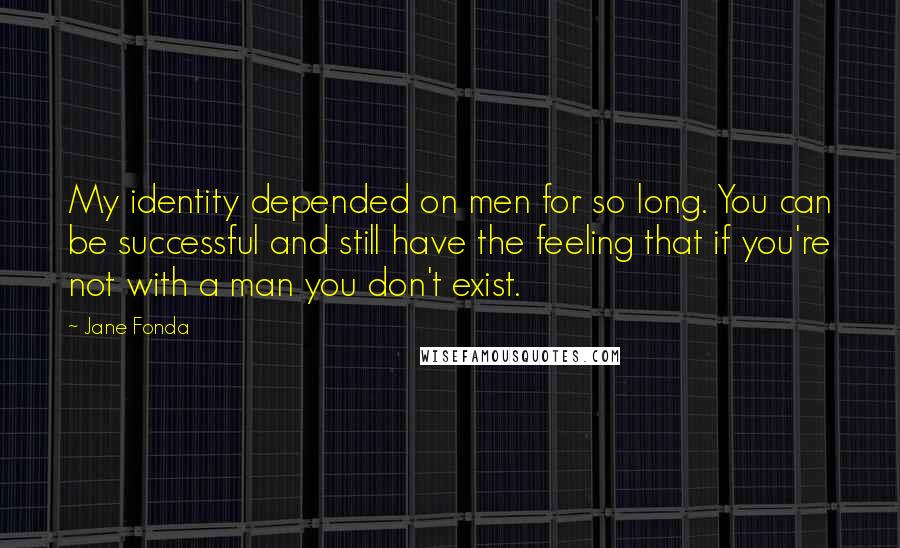 Jane Fonda Quotes: My identity depended on men for so long. You can be successful and still have the feeling that if you're not with a man you don't exist.