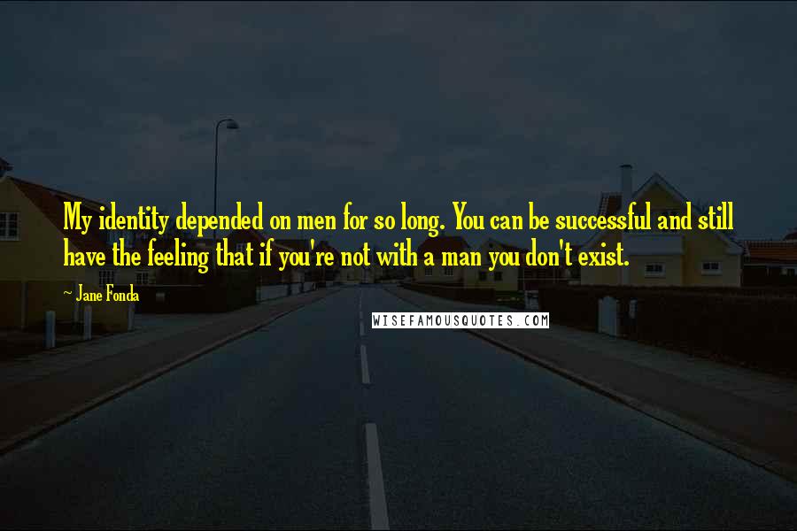Jane Fonda Quotes: My identity depended on men for so long. You can be successful and still have the feeling that if you're not with a man you don't exist.