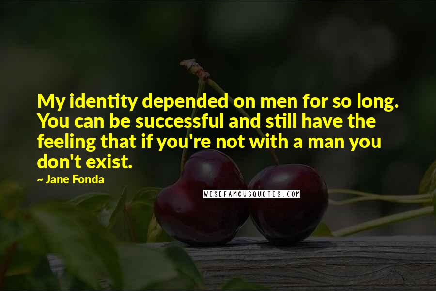 Jane Fonda Quotes: My identity depended on men for so long. You can be successful and still have the feeling that if you're not with a man you don't exist.