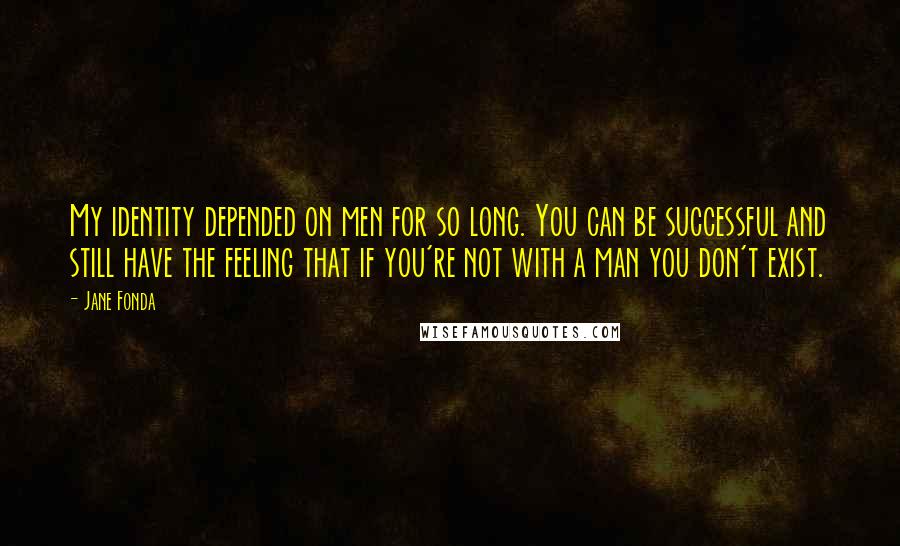 Jane Fonda Quotes: My identity depended on men for so long. You can be successful and still have the feeling that if you're not with a man you don't exist.