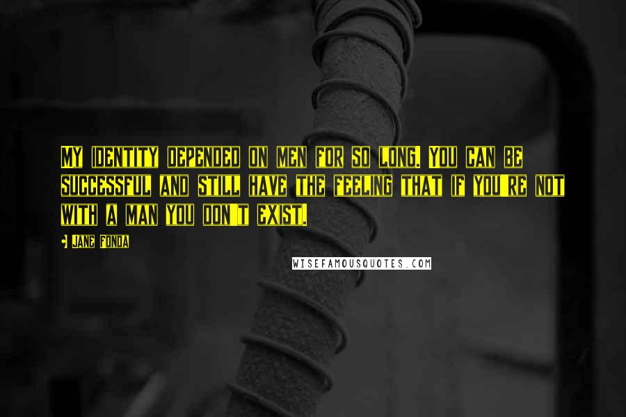 Jane Fonda Quotes: My identity depended on men for so long. You can be successful and still have the feeling that if you're not with a man you don't exist.
