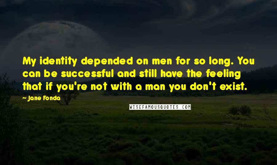 Jane Fonda Quotes: My identity depended on men for so long. You can be successful and still have the feeling that if you're not with a man you don't exist.