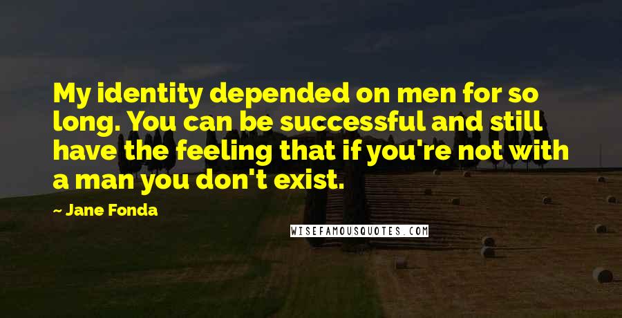 Jane Fonda Quotes: My identity depended on men for so long. You can be successful and still have the feeling that if you're not with a man you don't exist.