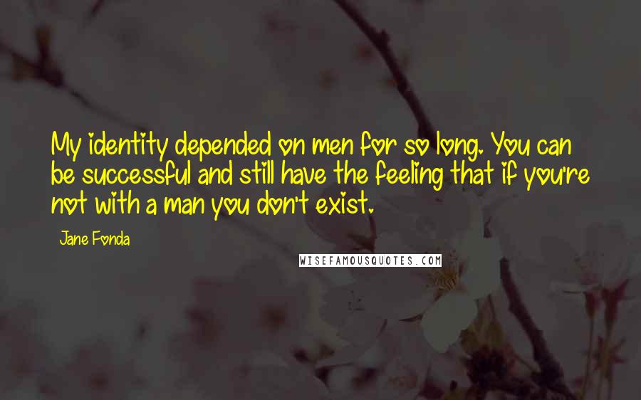 Jane Fonda Quotes: My identity depended on men for so long. You can be successful and still have the feeling that if you're not with a man you don't exist.