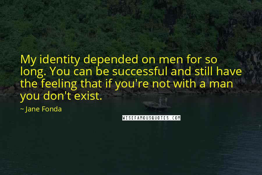 Jane Fonda Quotes: My identity depended on men for so long. You can be successful and still have the feeling that if you're not with a man you don't exist.