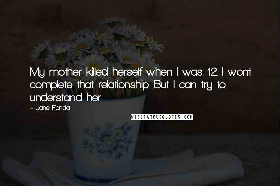 Jane Fonda Quotes: My mother killed herself when I was 12. I won't complete that relationship. But I can try to understand her.