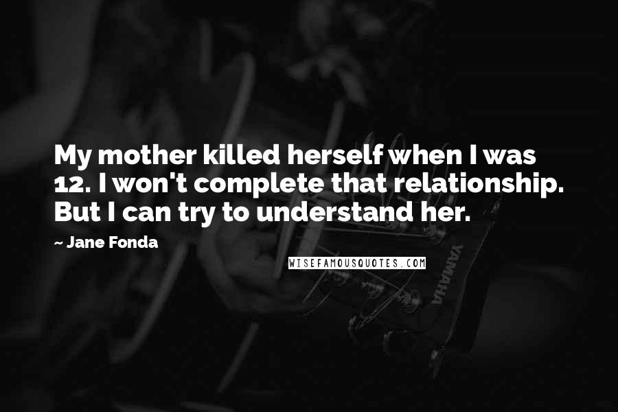 Jane Fonda Quotes: My mother killed herself when I was 12. I won't complete that relationship. But I can try to understand her.