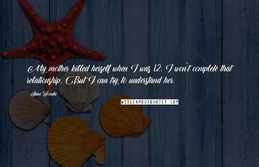 Jane Fonda Quotes: My mother killed herself when I was 12. I won't complete that relationship. But I can try to understand her.