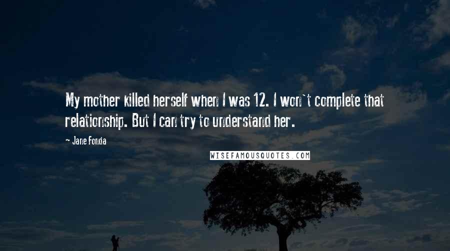 Jane Fonda Quotes: My mother killed herself when I was 12. I won't complete that relationship. But I can try to understand her.