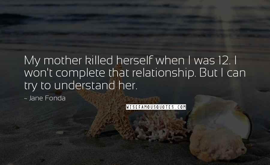 Jane Fonda Quotes: My mother killed herself when I was 12. I won't complete that relationship. But I can try to understand her.