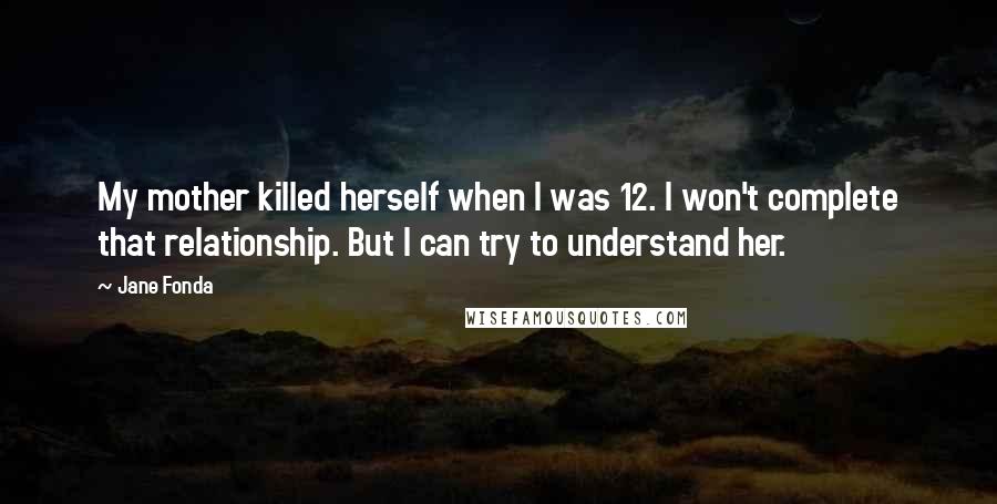 Jane Fonda Quotes: My mother killed herself when I was 12. I won't complete that relationship. But I can try to understand her.