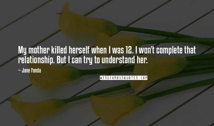 Jane Fonda Quotes: My mother killed herself when I was 12. I won't complete that relationship. But I can try to understand her.