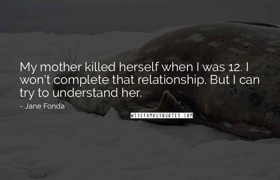 Jane Fonda Quotes: My mother killed herself when I was 12. I won't complete that relationship. But I can try to understand her.