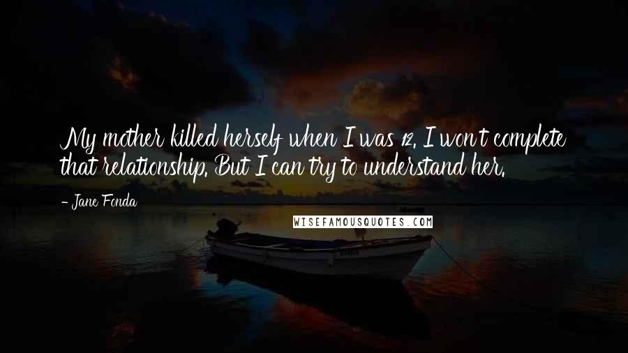 Jane Fonda Quotes: My mother killed herself when I was 12. I won't complete that relationship. But I can try to understand her.
