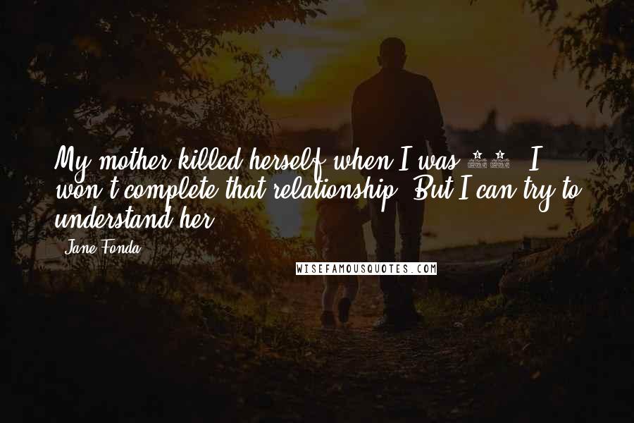 Jane Fonda Quotes: My mother killed herself when I was 12. I won't complete that relationship. But I can try to understand her.