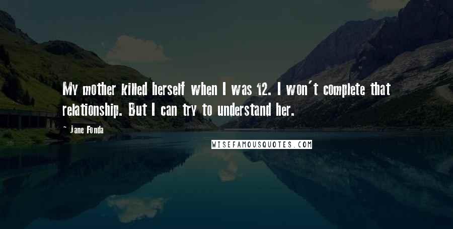 Jane Fonda Quotes: My mother killed herself when I was 12. I won't complete that relationship. But I can try to understand her.