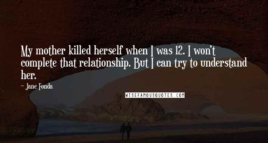 Jane Fonda Quotes: My mother killed herself when I was 12. I won't complete that relationship. But I can try to understand her.