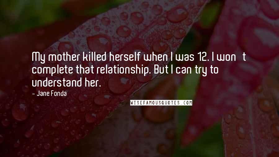 Jane Fonda Quotes: My mother killed herself when I was 12. I won't complete that relationship. But I can try to understand her.