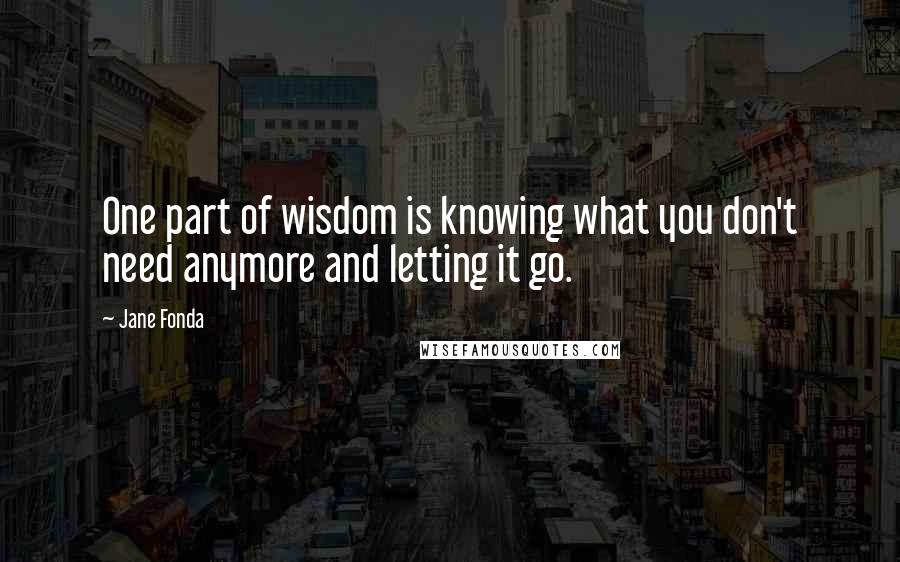 Jane Fonda Quotes: One part of wisdom is knowing what you don't need anymore and letting it go.