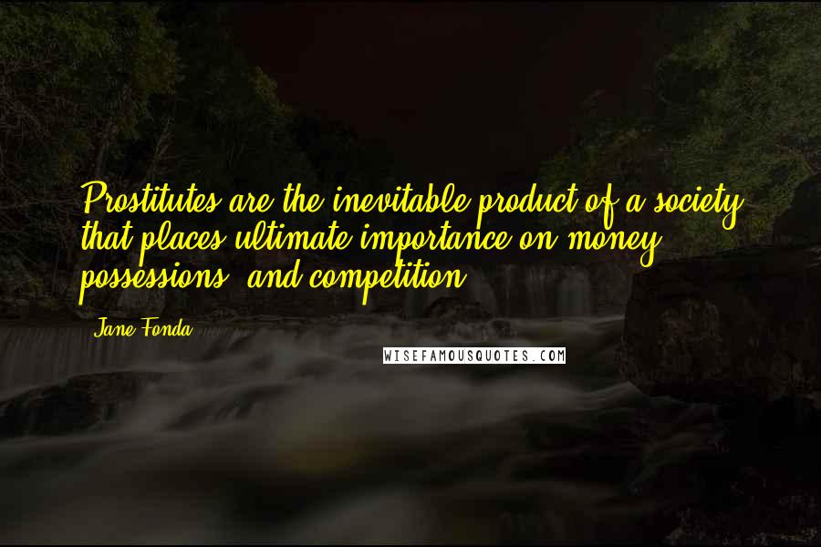 Jane Fonda Quotes: Prostitutes are the inevitable product of a society that places ultimate importance on money, possessions, and competition.